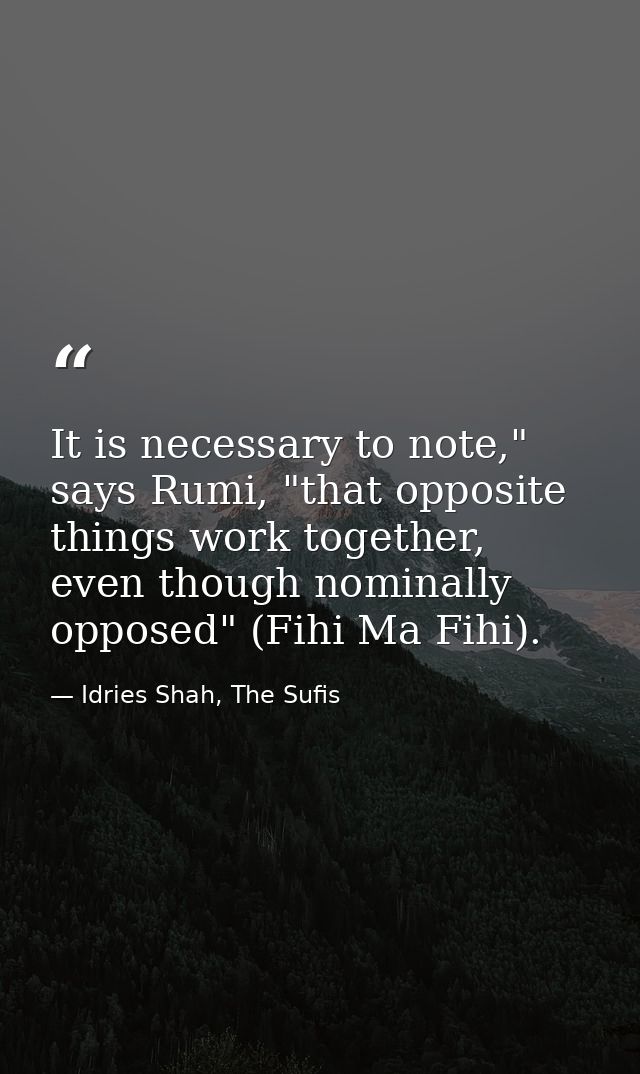 It is necessary to note," says Rumi, "that opposite things work together, even though nominally opposed" (Fihi Ma Fihi). — Idries Shah, The Sufis