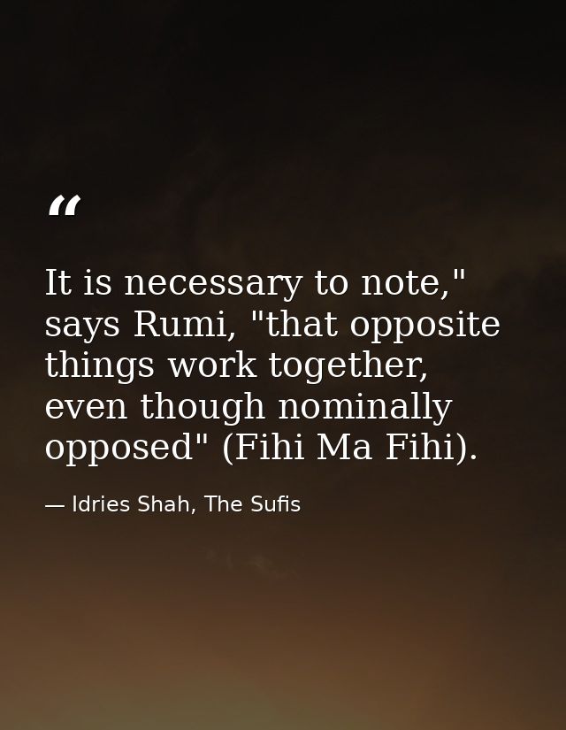 It is necessary to note," says Rumi, "that opposite things work together, even though nominally opposed" (Fihi Ma Fihi). — Idries Shah, The Sufis