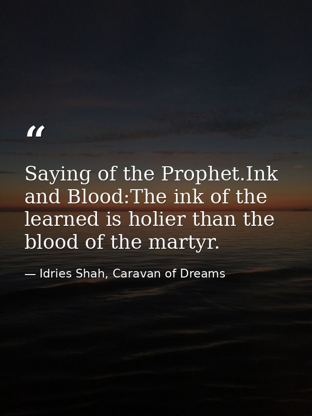 Saying of the Prophet.Ink and Blood:The ink of the learned is holier than the blood of the martyr. — Idries Shah, Caravan of Dreams