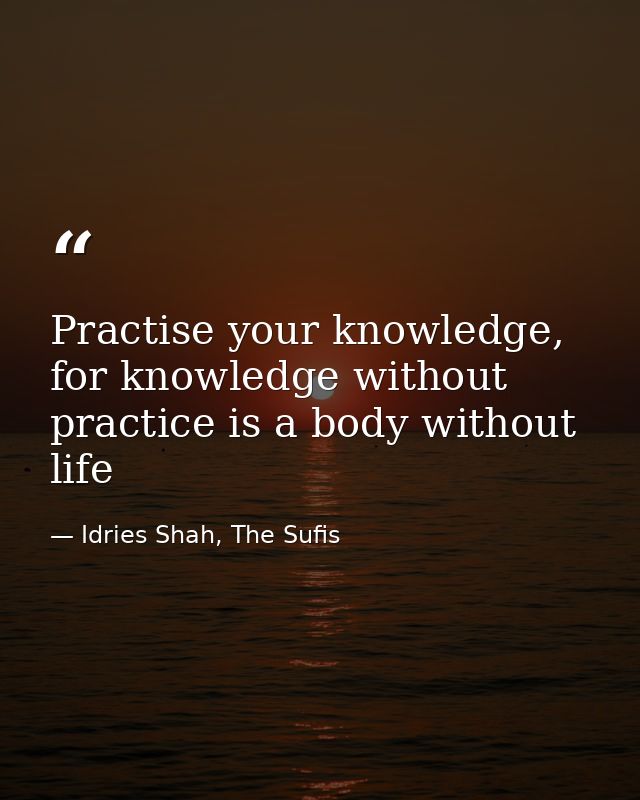 Practise your knowledge, for knowledge without practice is a body without life — Idries Shah, The Sufis
