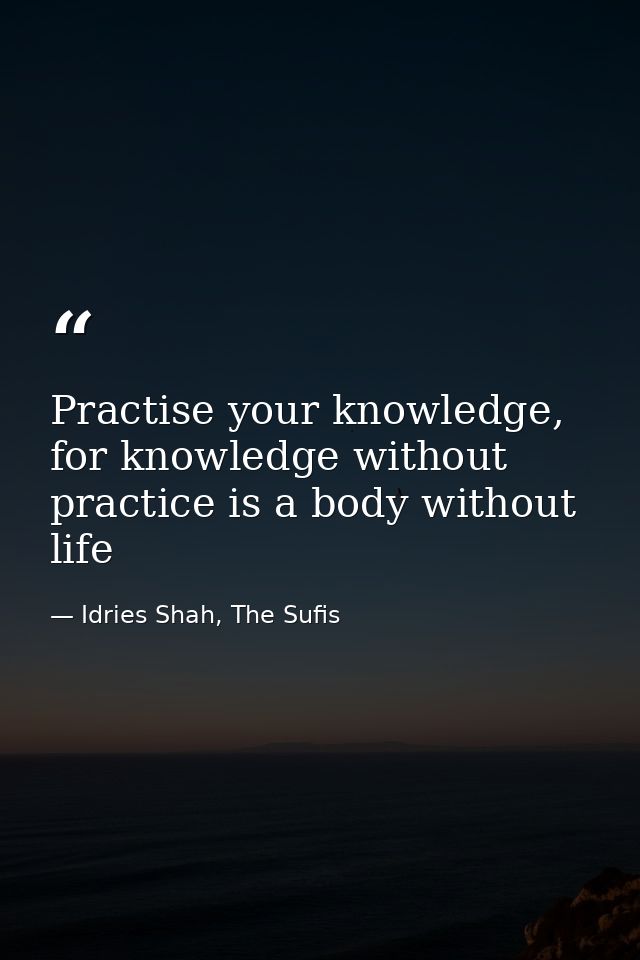 Practise your knowledge, for knowledge without practice is a body without life — Idries Shah, The Sufis