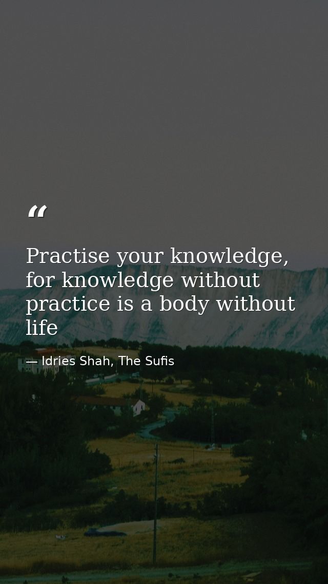 Practise your knowledge, for knowledge without practice is a body without life — Idries Shah, The Sufis