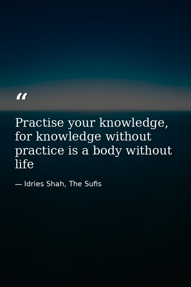 Practise your knowledge, for knowledge without practice is a body without life — Idries Shah, The Sufis