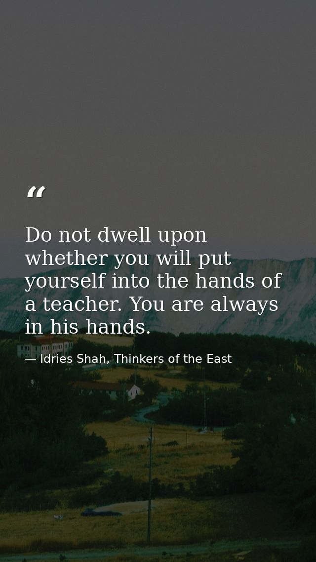 Do not dwell upon whether you will put yourself into the hands of a teacher. You are always in his hands. — Idries Shah, Thinkers of the East
