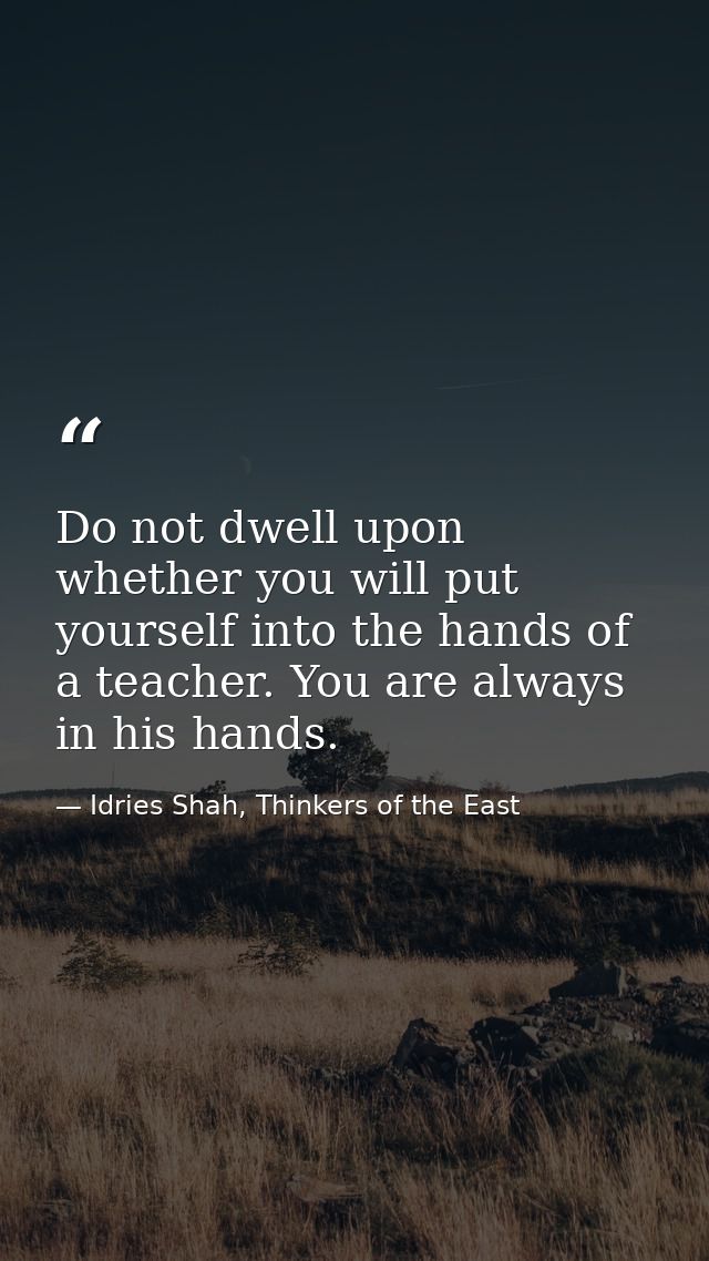 Do not dwell upon whether you will put yourself into the hands of a teacher. You are always in his hands. — Idries Shah, Thinkers of the East