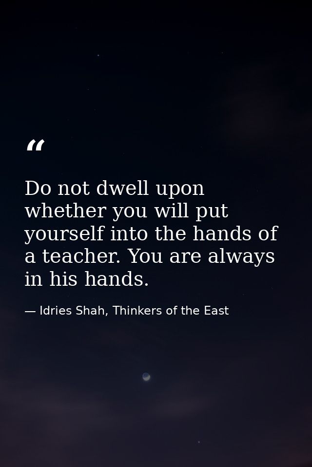 Do not dwell upon whether you will put yourself into the hands of a teacher. You are always in his hands. — Idries Shah, Thinkers of the East