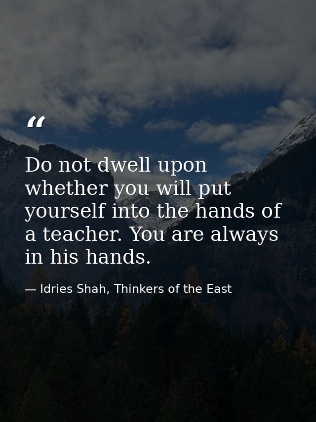 Do not dwell upon whether you will put yourself into the hands of a teacher. You are always in his hands. — Idries Shah, Thinkers of the East