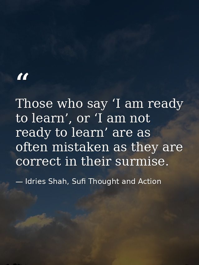 Those who say ‘I am ready to learn’, or ‘I am not ready to learn’ are as often mistaken as they are correct in their sur — Idries Shah, Sufi Thought and Action