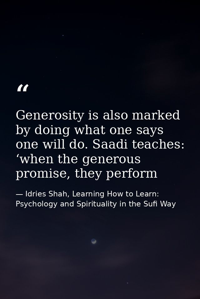 Generosity is also marked by doing what one says one will do. Saadi teaches: ‘when the generous promise, they perform — Idries Shah, Learning How to Learn: Psychology and Spirituality in the Sufi Way