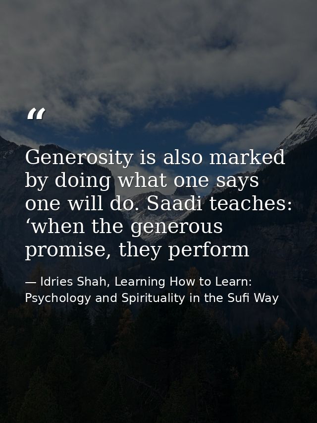 Generosity is also marked by doing what one says one will do. Saadi teaches: ‘when the generous promise, they perform — Idries Shah, Learning How to Learn: Psychology and Spirituality in the Sufi Way