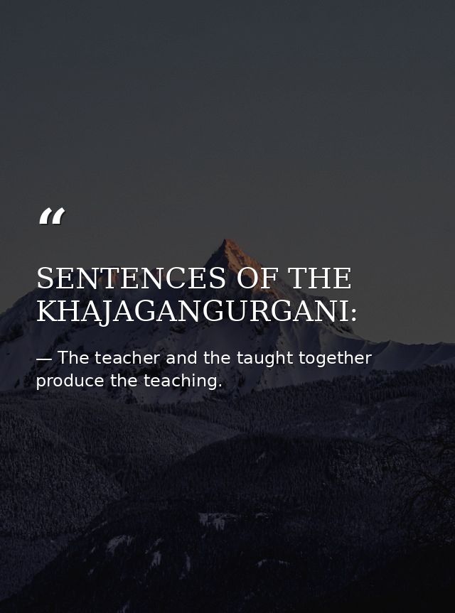SENTENCES OF THE KHAJAGANGURGANI: — The teacher and the taught together produce the teaching.