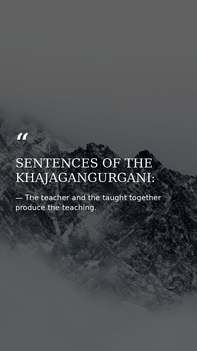 SENTENCES OF THE KHAJAGANGURGANI: — The teacher and the taught together produce the teaching.