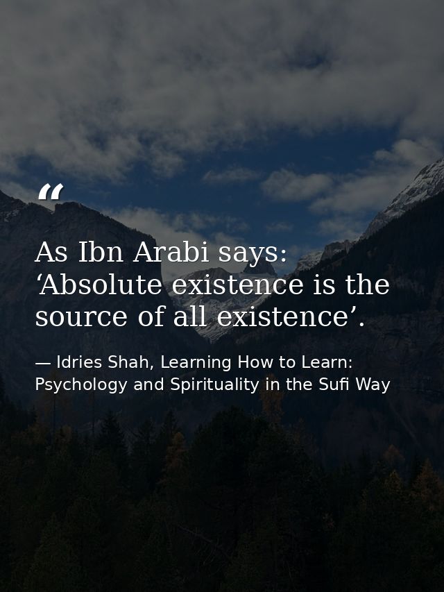 As Ibn Arabi says: ‘Absolute existence is the source of all existence’. — Idries Shah, Learning How to Learn: Psychology and Spirituality in the Sufi Way