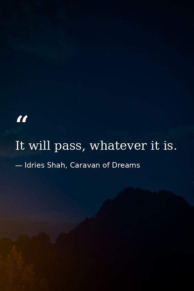 It will pass, whatever it is. — Idries Shah, Caravan of Dreams