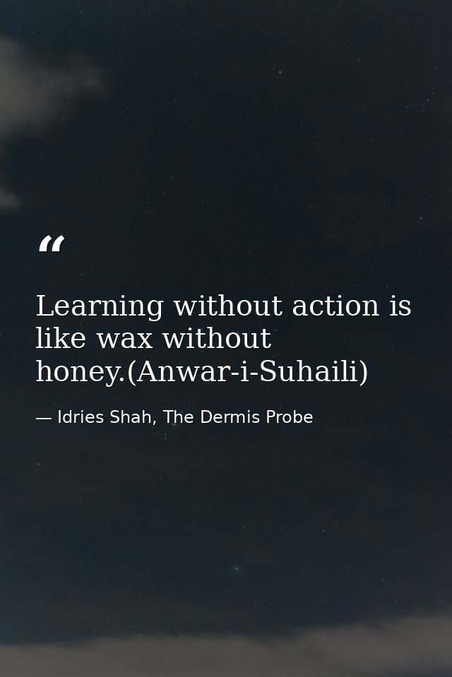 Learning without action is like wax without honey.(Anwar-i-Suhaili) — Idries Shah, The Dermis Probe