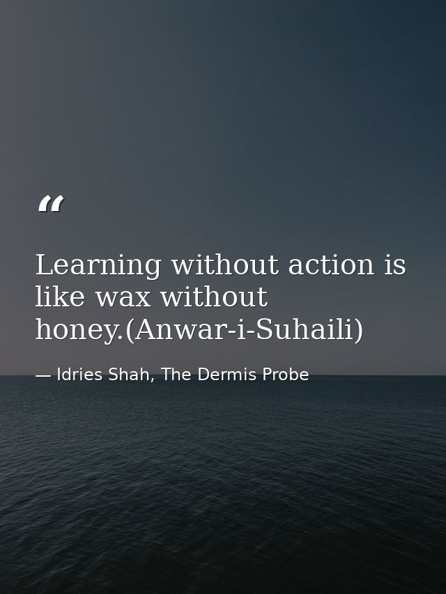 Learning without action is like wax without honey.(Anwar-i-Suhaili) — Idries Shah, The Dermis Probe