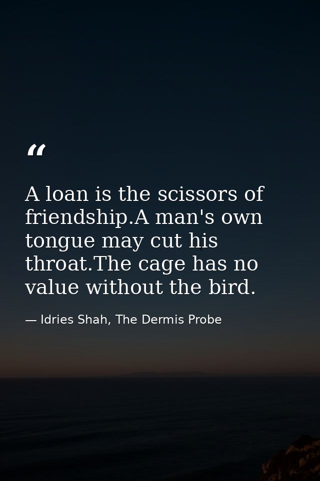 A loan is the scissors of friendship.A man's own tongue may cut his throat.The cage has no value without the bird. — Idries Shah, The Dermis Probe