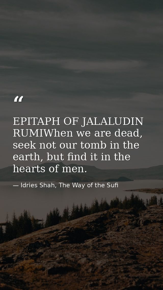 EPITAPH OF JALALUDIN RUMIWhen we are dead, seek not our tomb in the earth, but find it in the hearts of men. — Idries Shah, The Way of the Sufi