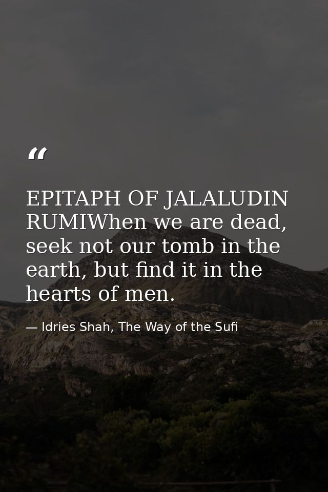 EPITAPH OF JALALUDIN RUMIWhen we are dead, seek not our tomb in the earth, but find it in the hearts of men. — Idries Shah, The Way of the Sufi