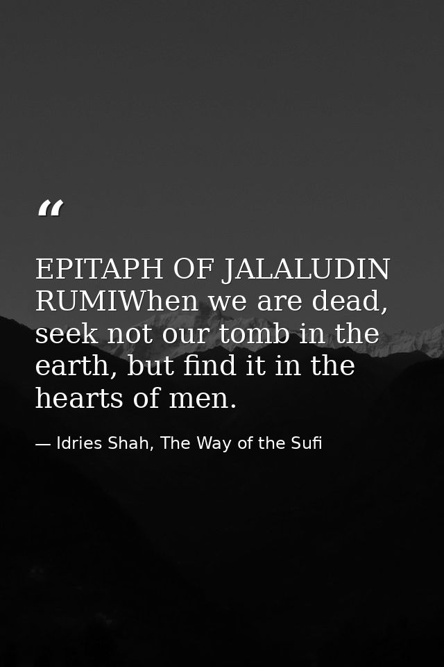 EPITAPH OF JALALUDIN RUMIWhen we are dead, seek not our tomb in the earth, but find it in the hearts of men. — Idries Shah, The Way of the Sufi