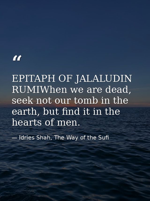 EPITAPH OF JALALUDIN RUMIWhen we are dead, seek not our tomb in the earth, but find it in the hearts of men. — Idries Shah, The Way of the Sufi