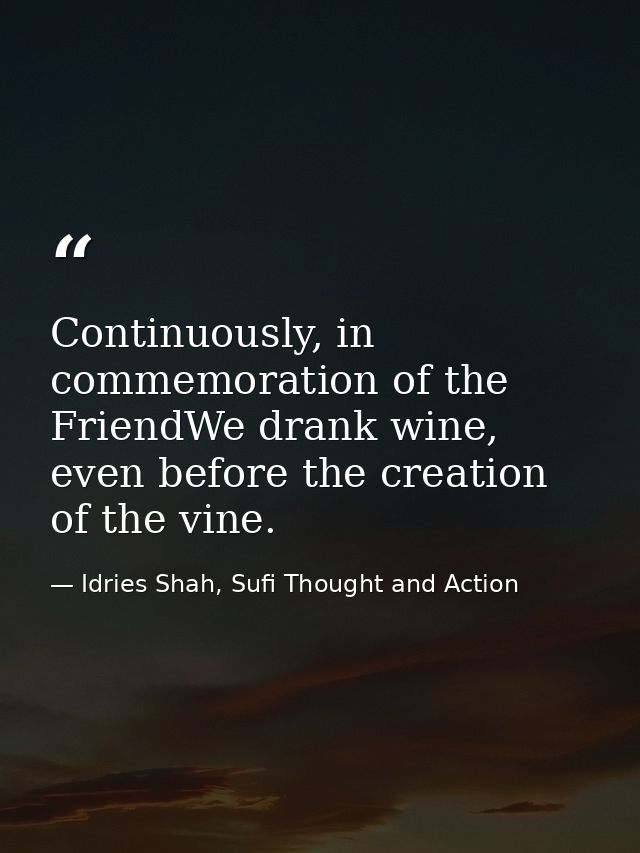 Continuously, in commemoration of the FriendWe drank wine, even before the creation of the vine. — Idries Shah, Sufi Thought and Action