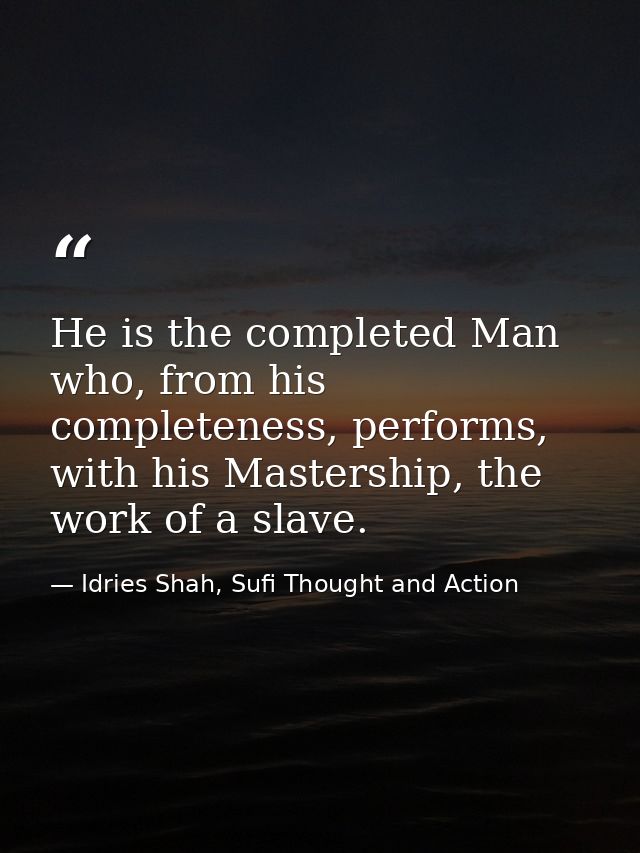 He is the completed Man who, from his completeness, performs, with his Mastership, the work of a slave. — Idries Shah, Sufi Thought and Action