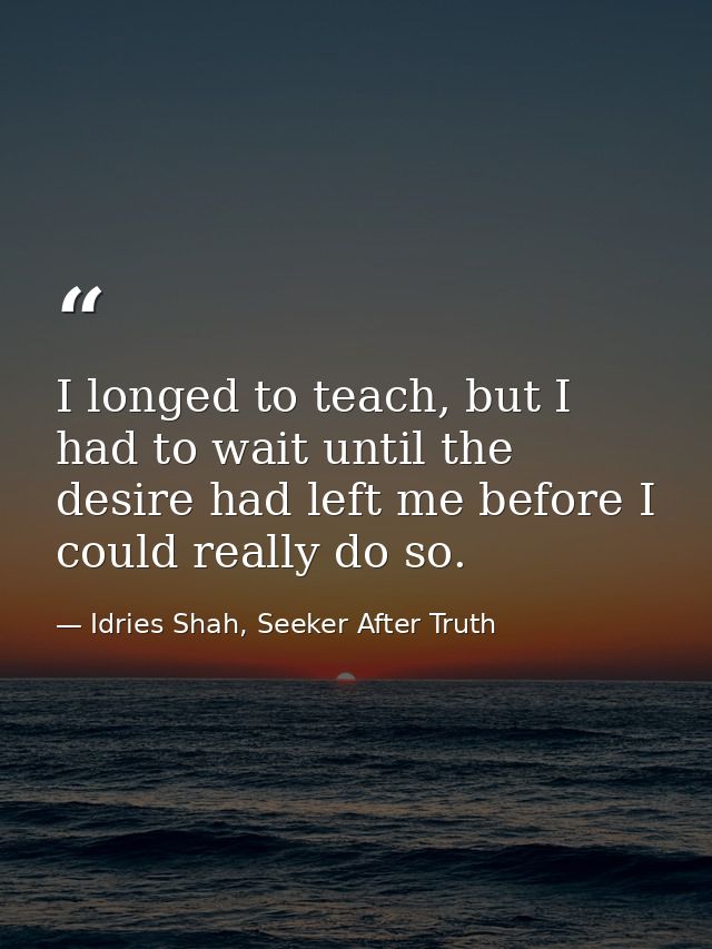 I longed to teach, but I had to wait until the desire had left me before I could really do so. — Idries Shah, Seeker After Truth