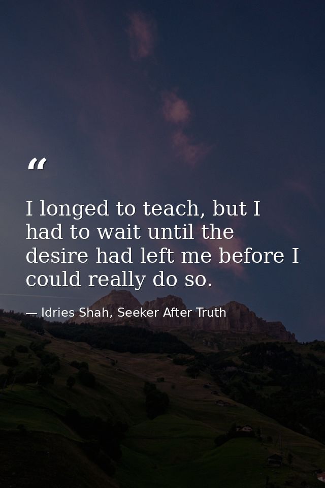 I longed to teach, but I had to wait until the desire had left me before I could really do so. — Idries Shah, Seeker After Truth