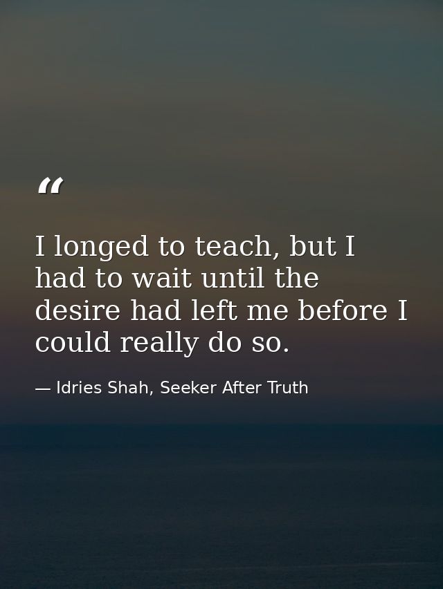 I longed to teach, but I had to wait until the desire had left me before I could really do so. — Idries Shah, Seeker After Truth