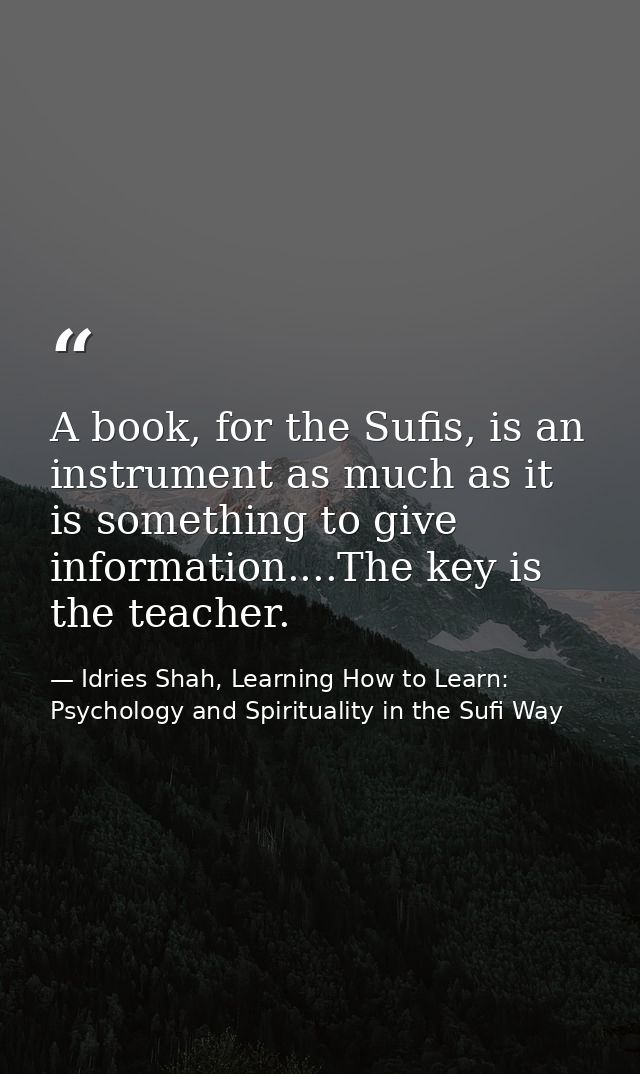 A book, for the Sufis, is an instrument as much as it is something to give information....The key is the teacher. — Idries Shah, Learning How to Learn: Psychology and Spirituality in the Sufi Way