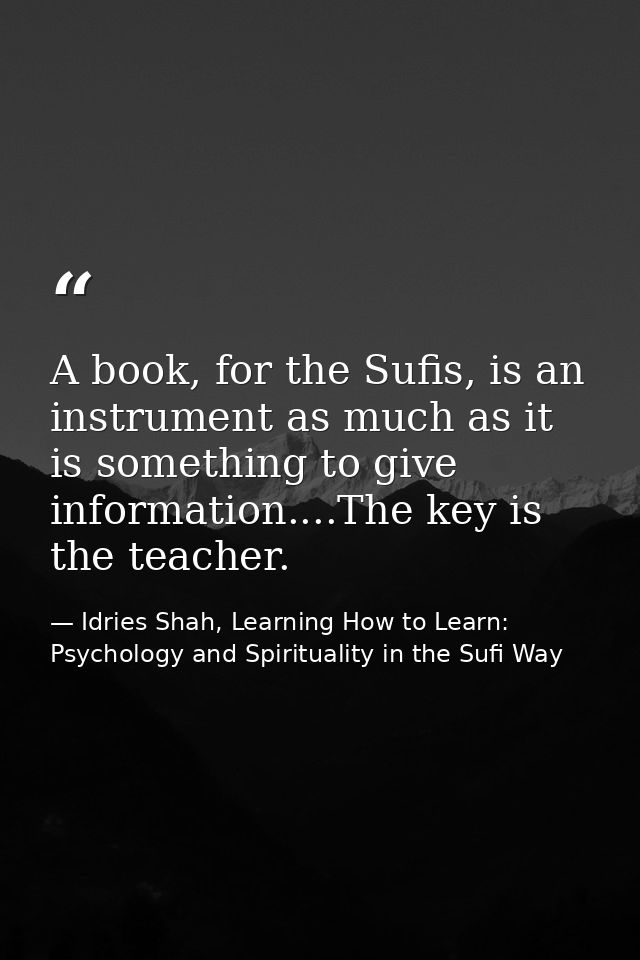 A book, for the Sufis, is an instrument as much as it is something to give information....The key is the teacher. — Idries Shah, Learning How to Learn: Psychology and Spirituality in the Sufi Way