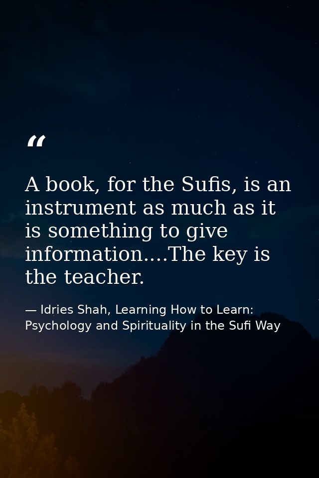 A book, for the Sufis, is an instrument as much as it is something to give information....The key is the teacher. — Idries Shah, Learning How to Learn: Psychology and Spirituality in the Sufi Way