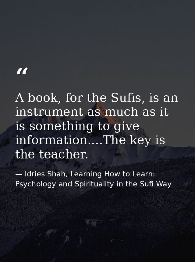 A book, for the Sufis, is an instrument as much as it is something to give information....The key is the teacher. — Idries Shah, Learning How to Learn: Psychology and Spirituality in the Sufi Way