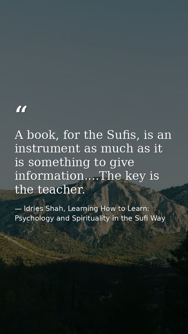 A book, for the Sufis, is an instrument as much as it is something to give information....The key is the teacher. — Idries Shah, Learning How to Learn: Psychology and Spirituality in the Sufi Way