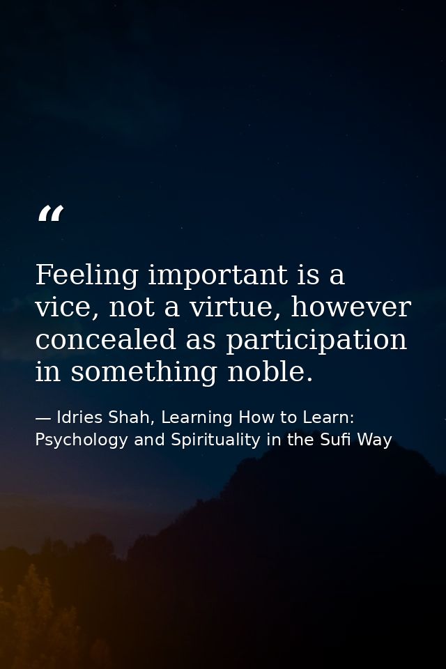 Feeling important is a vice, not a virtue, however concealed as participation in something noble. — Idries Shah, Learning How to Learn: Psychology and Spirituality in the Sufi Way