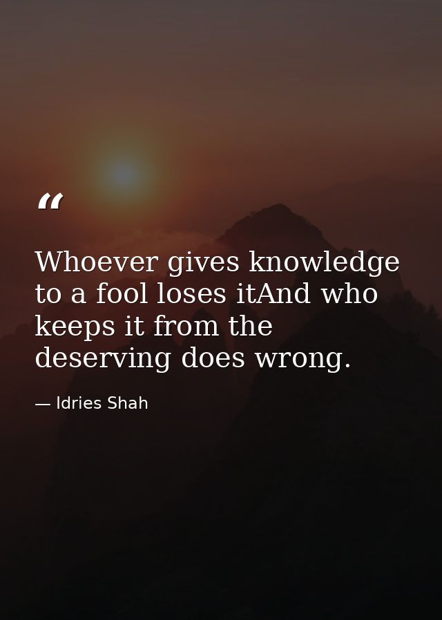 Whoever gives knowledge to a fool loses itAnd who keeps it from the deserving does wrong. — Idries Shah