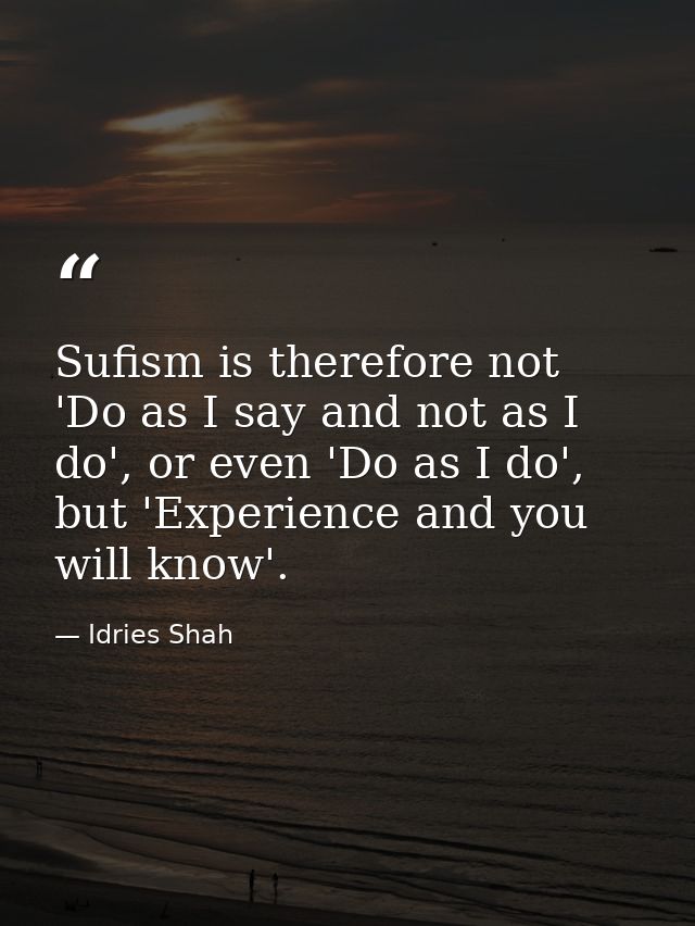 Sufism is therefore not 'Do as I say and not as I do', or even 'Do as I do', but 'Experience and you will know'. — Idries Shah