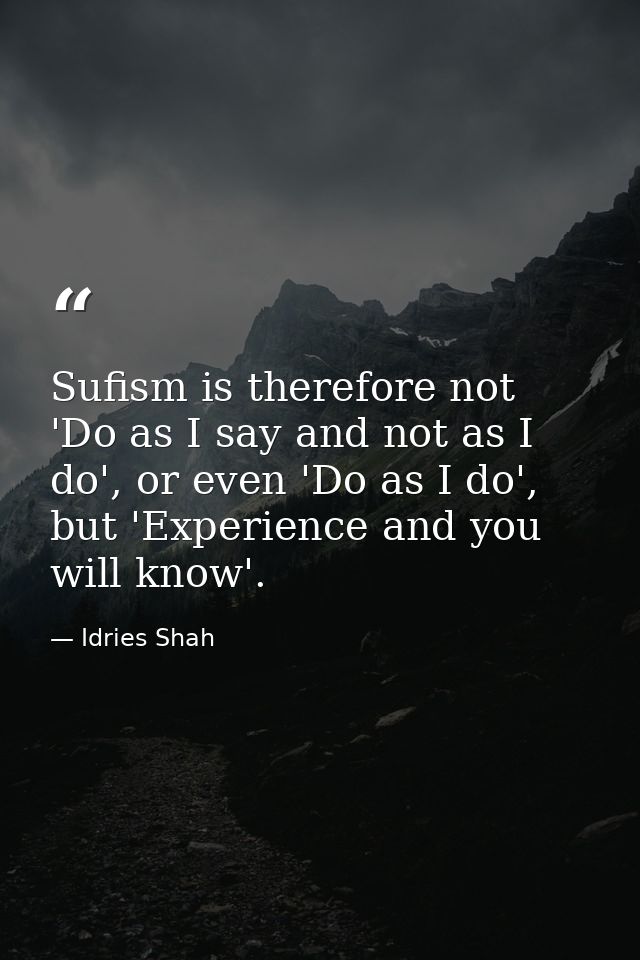 Sufism is therefore not 'Do as I say and not as I do', or even 'Do as I do', but 'Experience and you will know'. — Idries Shah