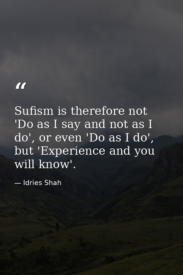 Sufism is therefore not 'Do as I say and not as I do', or even 'Do as I do', but 'Experience and you will know'. — Idries Shah