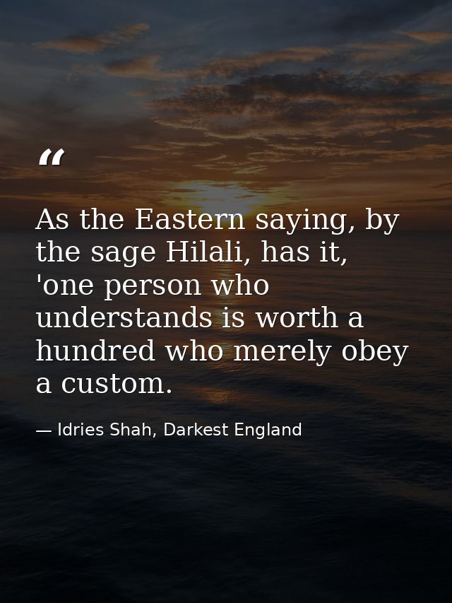As the Eastern saying, by the sage Hilali, has it, 'one person who understands is worth a hundred who merely obey a cust — Idries Shah, Darkest England