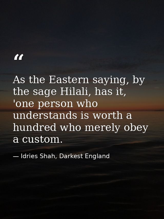 As the Eastern saying, by the sage Hilali, has it, 'one person who understands is worth a hundred who merely obey a cust — Idries Shah, Darkest England