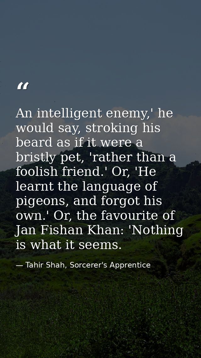 An intelligent enemy,' he would say, stroking his beard as if it were a bristly pet, 'rather than a foolish friend.' Or, — Tahir Shah, Sorcerer's Apprentice