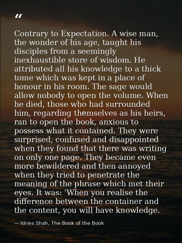 Contrary to Expectation. A wise man, the wonder of his age, taught his disciples from a seemingly inexhaustible store of — Idries Shah, The Book of the Book