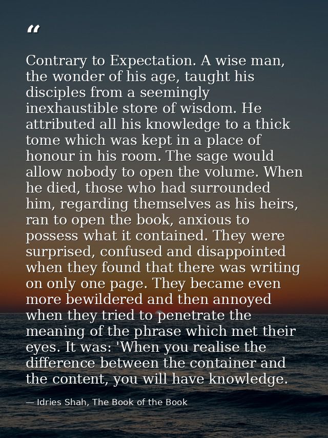 Contrary to Expectation. A wise man, the wonder of his age, taught his disciples from a seemingly inexhaustible store of — Idries Shah, The Book of the Book