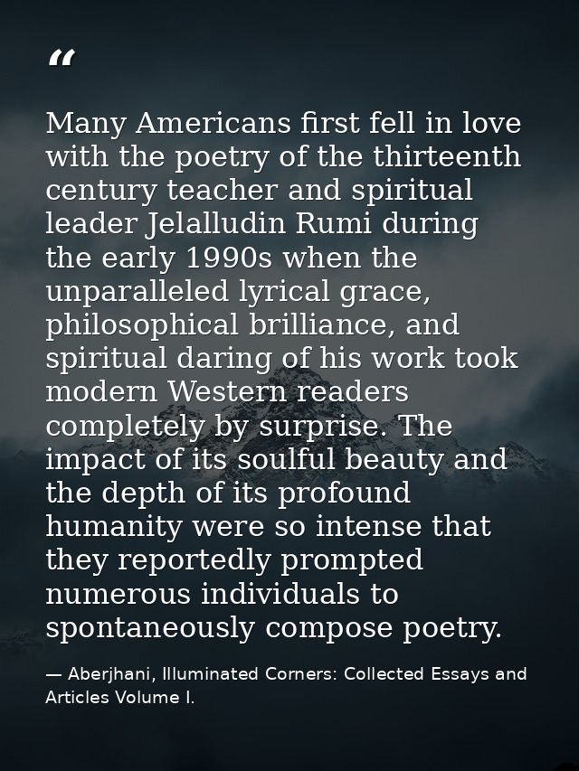 Many Americans first fell in love with the poetry of the thirteenth century teacher and spiritual leader Jelalludin Rumi — Aberjhani, Illuminated Corners: Collected Essays and Articles Volume I.