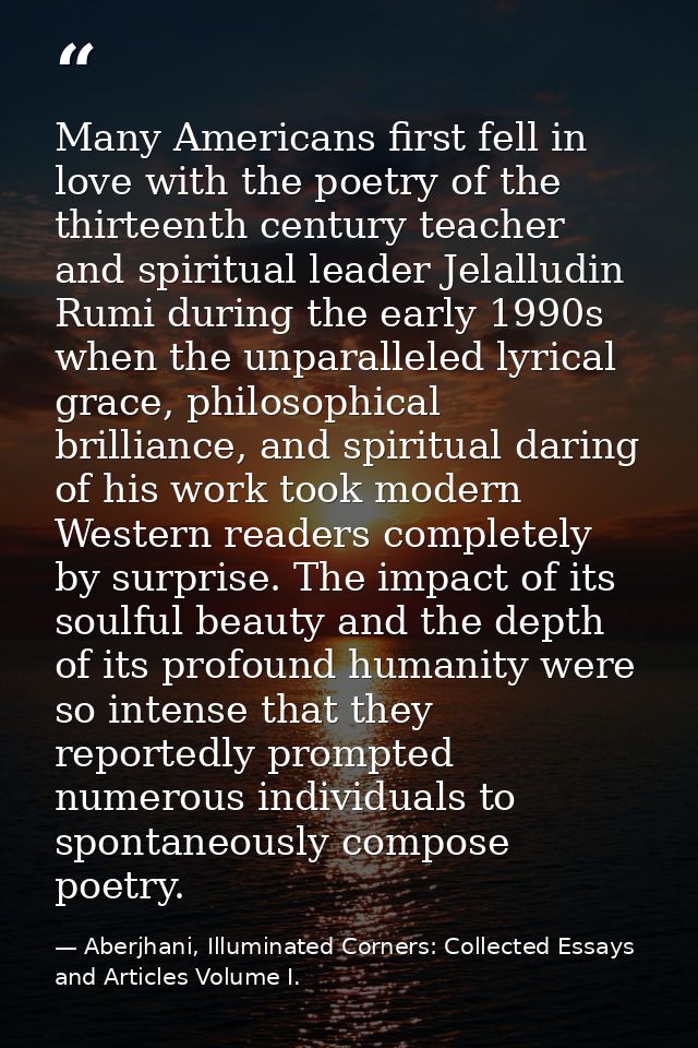 Many Americans first fell in love with the poetry of the thirteenth century teacher and spiritual leader Jelalludin Rumi — Aberjhani, Illuminated Corners: Collected Essays and Articles Volume I.