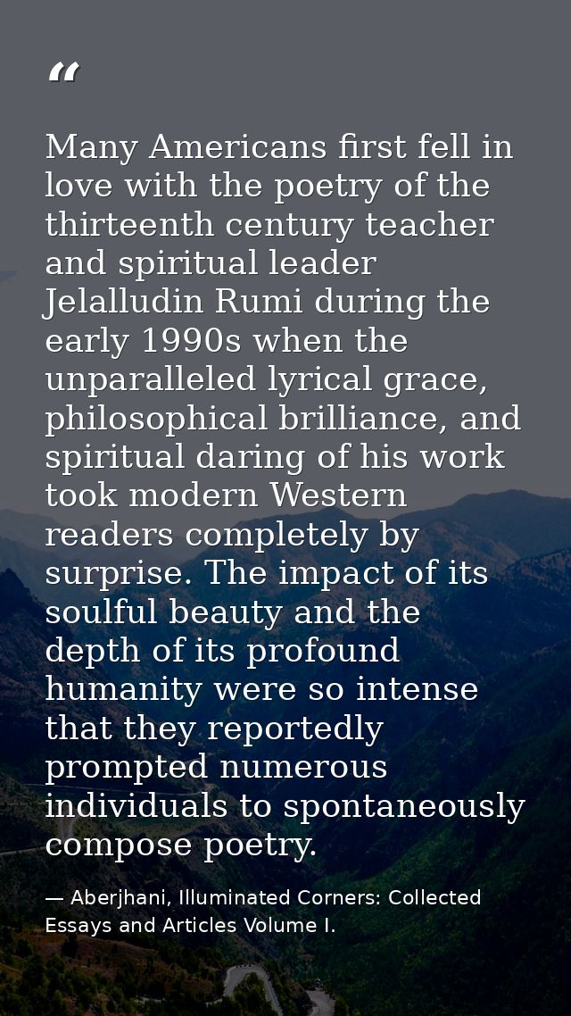 Many Americans first fell in love with the poetry of the thirteenth century teacher and spiritual leader Jelalludin Rumi — Aberjhani, Illuminated Corners: Collected Essays and Articles Volume I.