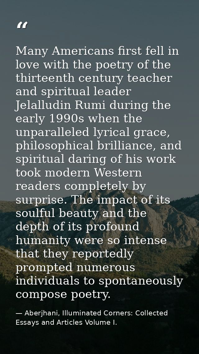 Many Americans first fell in love with the poetry of the thirteenth century teacher and spiritual leader Jelalludin Rumi — Aberjhani, Illuminated Corners: Collected Essays and Articles Volume I.