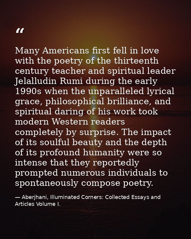 Many Americans first fell in love with the poetry of the thirteenth century teacher and spiritual leader Jelalludin Rumi — Aberjhani, Illuminated Corners: Collected Essays and Articles Volume I.